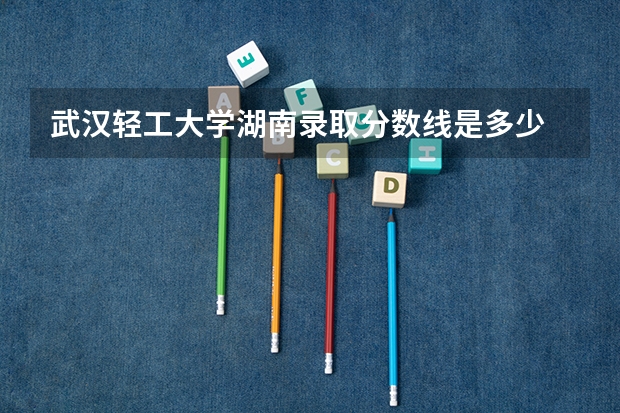 武汉轻工大学湖南录取分数线是多少 武汉轻工大学湖南招多少人