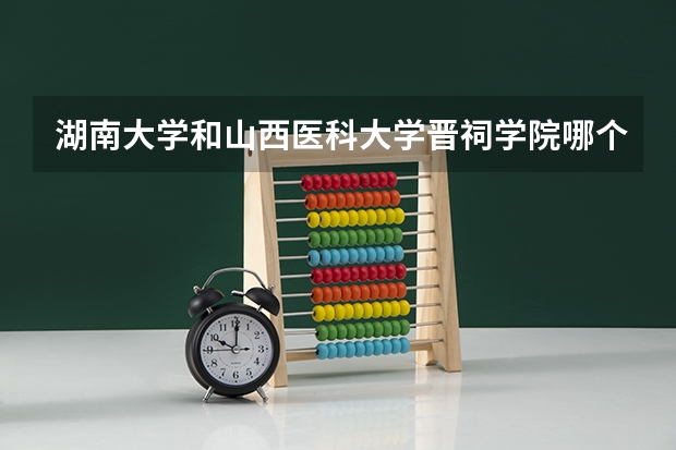 湖南大学和山西医科大学晋祠学院哪个更好 历年录取分数线对比