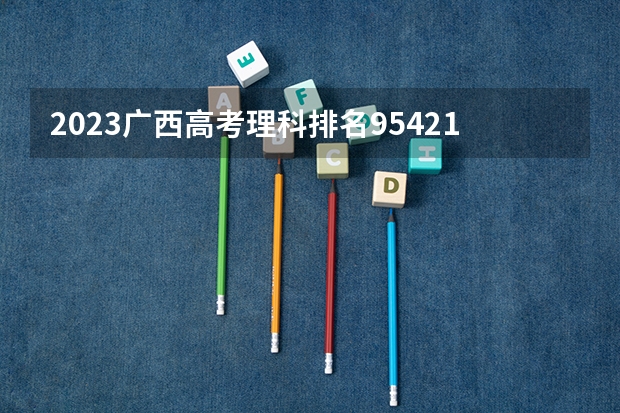 2023广西高考理科排名95421的考生报什么大学 大学往年录取分数线