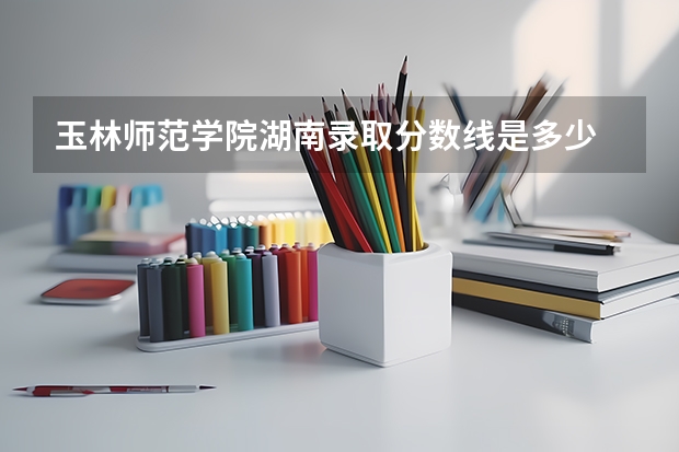 玉林师范学院湖南录取分数线是多少 玉林师范学院湖南招多少人