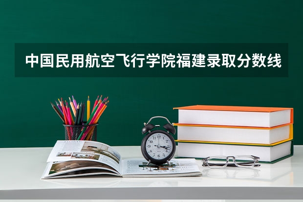 中国民用航空飞行学院福建录取分数线是多少 中国民用航空飞行学院福建招多少人