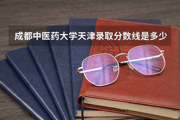 成都中医药大学天津录取分数线是多少 成都中医药大学天津招多少人