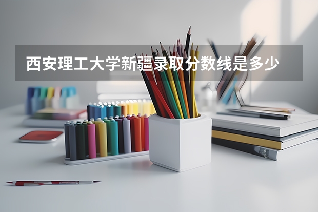 西安理工大学新疆录取分数线是多少 西安理工大学新疆招多少人