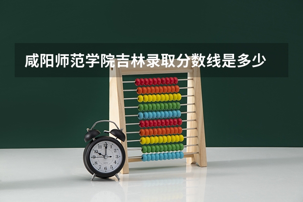 咸阳师范学院吉林录取分数线是多少 咸阳师范学院吉林招多少人
