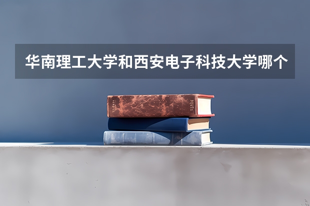 华南理工大学和西安电子科技大学哪个更好 历年录取分数线对比
