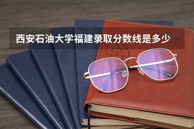 西安石油大学福建录取分数线是多少 西安石油大学福建招多少人