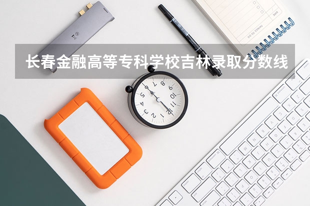 长春金融高等专科学校吉林录取分数线是多少 长春金融高等专科学校吉林招多少人