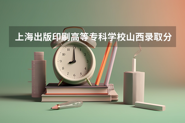 上海出版印刷高等专科学校山西录取分数线是多少 上海出版印刷高等专科学校山西招多少人