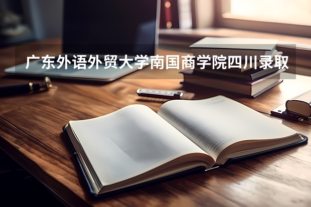 广东外语外贸大学南国商学院四川录取分数线是多少 广东外语外贸大学南国商学院四川招多少人