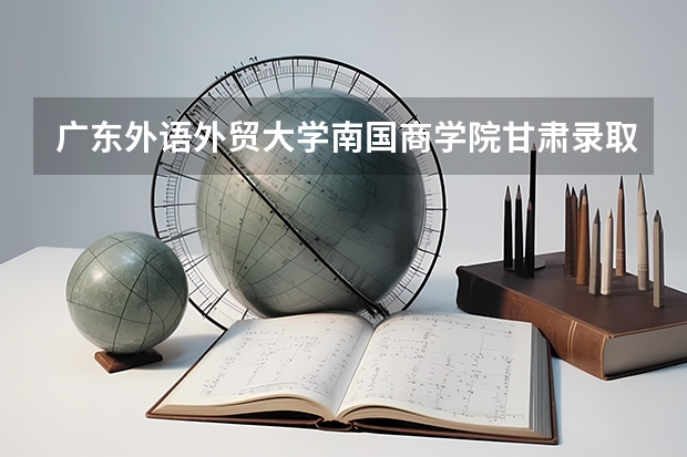 广东外语外贸大学南国商学院甘肃录取分数线是多少 广东外语外贸大学南国商学院甘肃招多少人