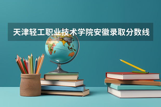 天津轻工职业技术学院安徽录取分数线是多少 天津轻工职业技术学院安徽招多少人