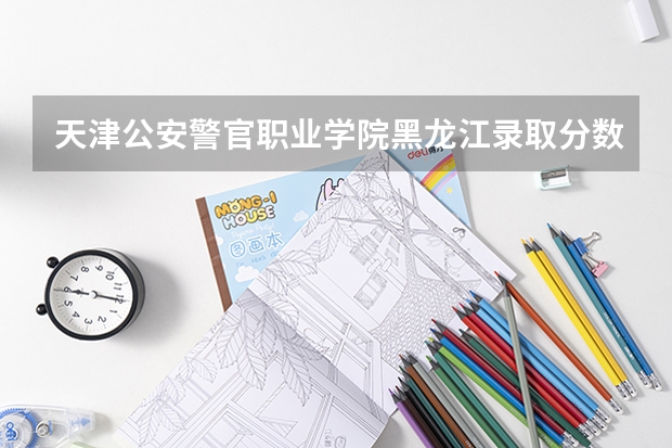 天津公安警官职业学院黑龙江录取分数线是多少 天津公安警官职业学院黑龙江招多少人