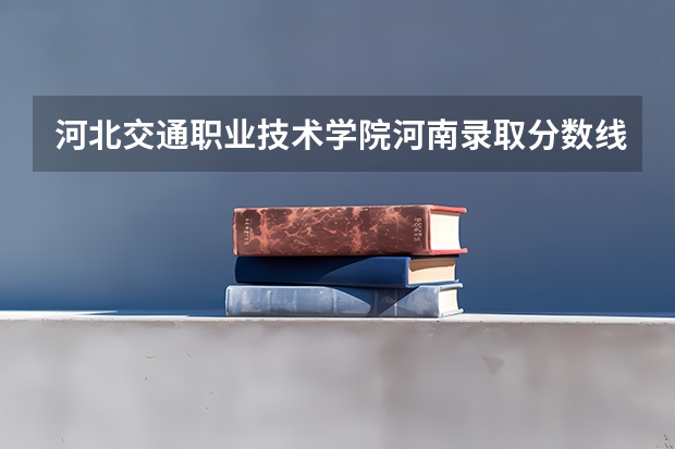 河北交通职业技术学院河南录取分数线是多少 河北交通职业技术学院河南招多少人