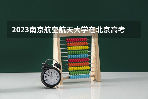2023南京航空航天大学在北京高考专业招生计划人数数量是多少