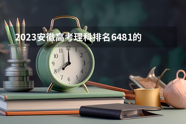 2023安徽高考理科排名6481的考生报什么大学 大学往年录取分数线