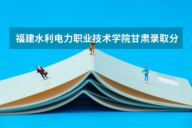 福建水利电力职业技术学院甘肃录取分数线是多少 福建水利电力职业技术学院甘肃招多少人