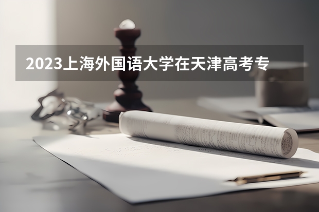 2023上海外国语大学在天津高考专业招生计划人数数量是多少