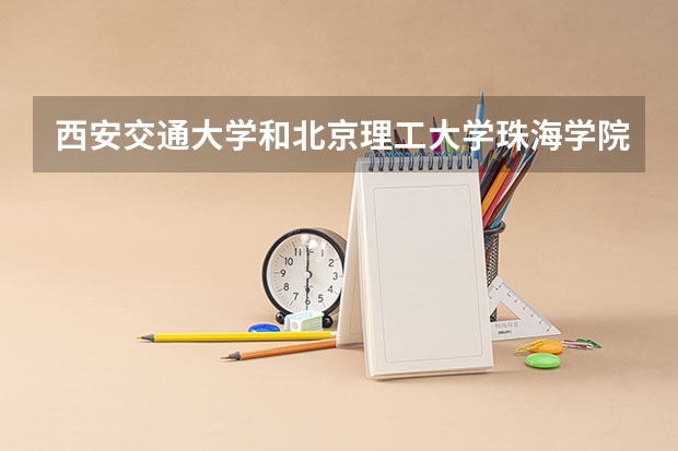 西安交通大学和北京理工大学珠海学院哪个更好 历年录取分数线对比