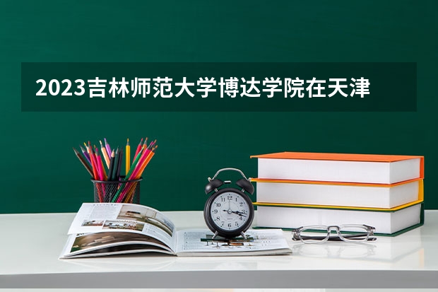 2023吉林师范大学博达学院在天津高考专业招生计划人数数量是多少