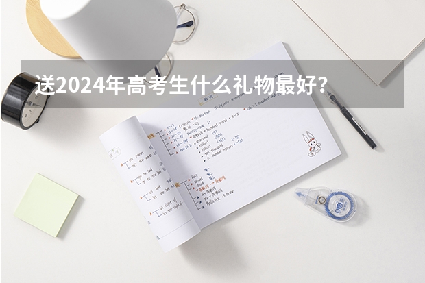 送2024年高考生什么礼物最好？