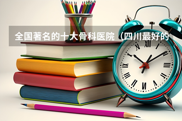 全国著名的十大骨科医院（四川最好的骨科医院是哪家）