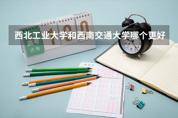 西北工业大学和西南交通大学哪个更好 历年录取分数线对比
