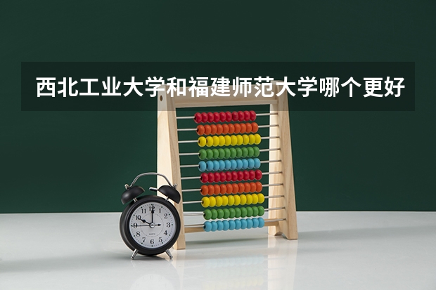 西北工业大学和福建师范大学哪个更好 历年录取分数线对比