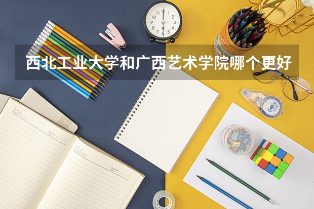 西北工业大学和广西艺术学院哪个更好 历年录取分数线对比
