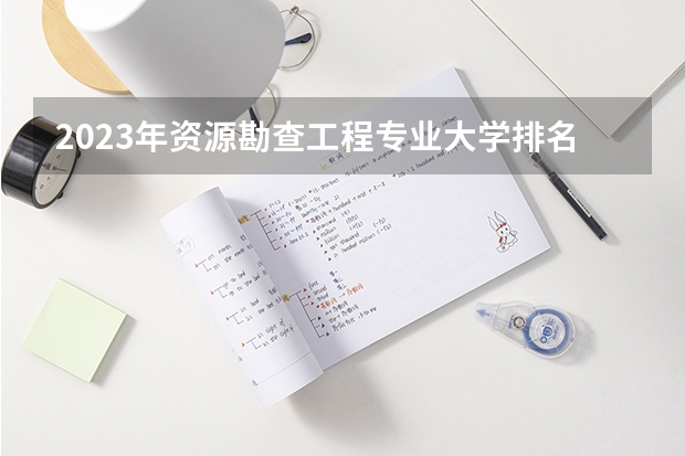 2023年资源勘查工程专业大学排名 资源勘查工程专业前十名大学名单有哪些