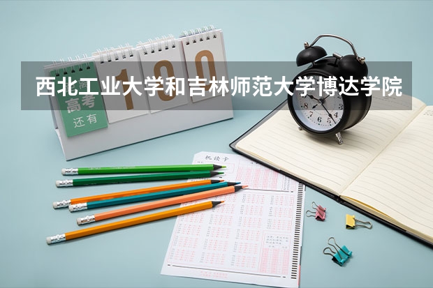 西北工业大学和吉林师范大学博达学院哪个更好 历年录取分数线对比