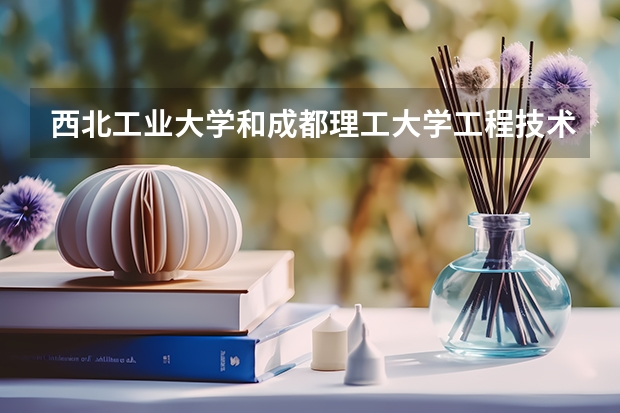 西北工业大学和成都理工大学工程技术学院哪个更好 历年录取分数线对比