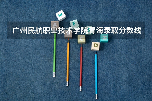 广州民航职业技术学院青海录取分数线是多少 广州民航职业技术学院青海招多少人