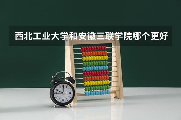 西北工业大学和安徽三联学院哪个更好 历年录取分数线对比