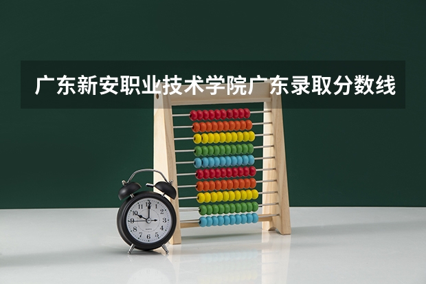 广东新安职业技术学院广东录取分数线是多少 广东新安职业技术学院广东招多少人