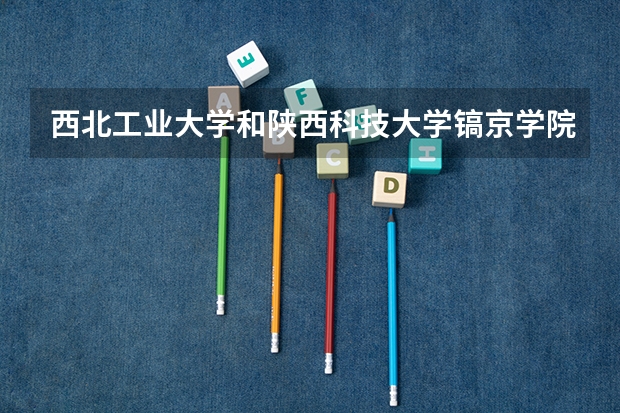 西北工业大学和陕西科技大学镐京学院哪个更好 历年录取分数线对比