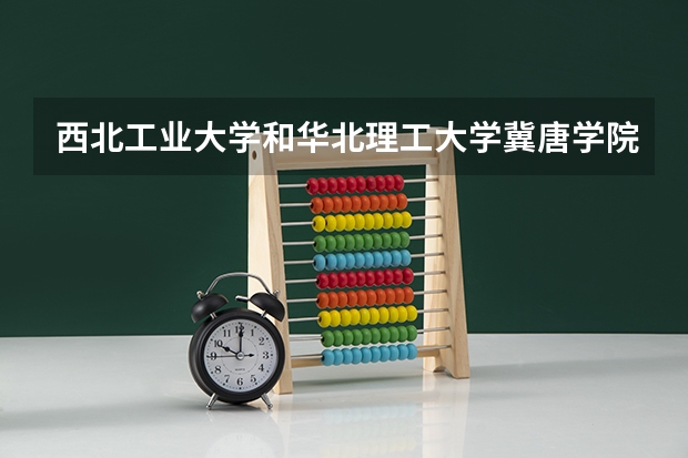 西北工业大学和华北理工大学冀唐学院哪个更好 历年录取分数线对比