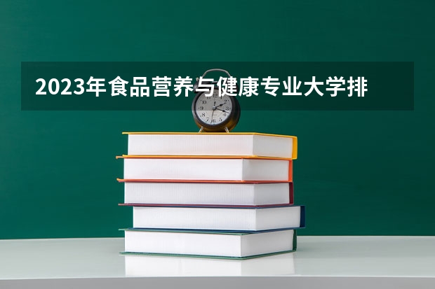 2023年食品营养与健康专业大学排名 食品营养与健康专业前十名大学名单有哪些