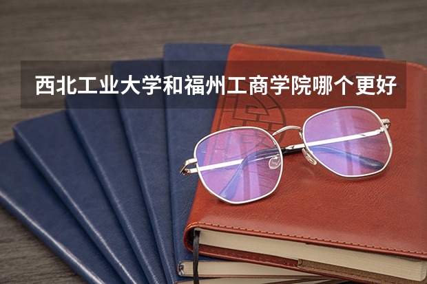 西北工业大学和福州工商学院哪个更好 历年录取分数线对比