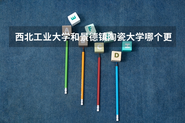 西北工业大学和景德镇陶瓷大学哪个更好 历年录取分数线对比