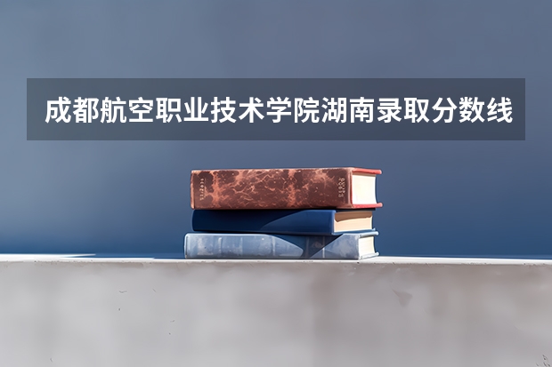 成都航空职业技术学院湖南录取分数线是多少 成都航空职业技术学院湖南招多少人