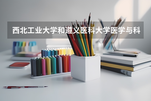 西北工业大学和遵义医科大学医学与科技学院哪个更好 历年录取分数线对比