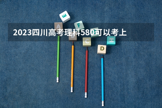 2023四川高考理科580可以考上什么大学