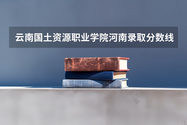 云南国土资源职业学院河南录取分数线是多少 云南国土资源职业学院河南招多少人