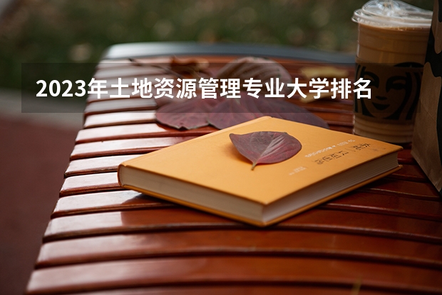 2023年土地资源管理专业大学排名 土地资源管理专业前十名大学名单有哪些