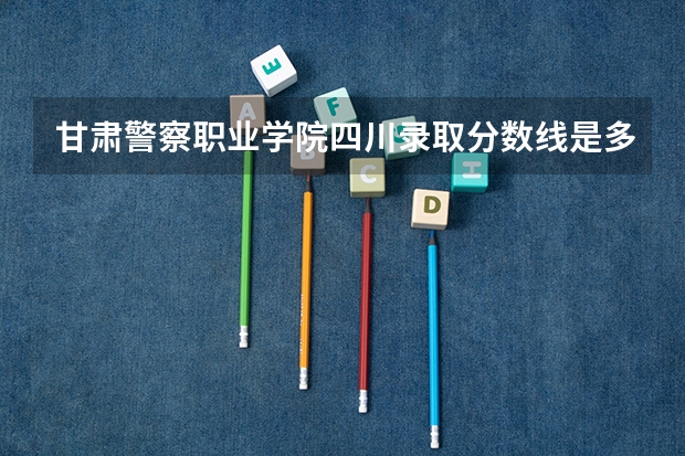 甘肃警察职业学院四川录取分数线是多少 甘肃警察职业学院四川招多少人