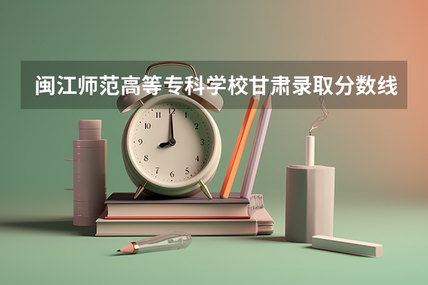 闽江师范高等专科学校甘肃录取分数线是多少 闽江师范高等专科学校甘肃招多少人