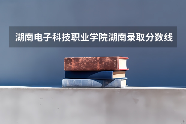 湖南电子科技职业学院湖南录取分数线是多少 湖南电子科技职业学院湖南招多少人