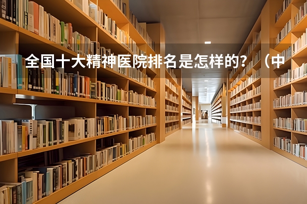 全国十大精神医院排名是怎样的？（中国最好的精神病专科医院排名？）