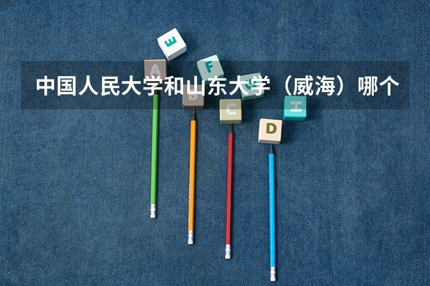 中国人民大学和山东大学（威海）哪个更好 历年录取分数线对比