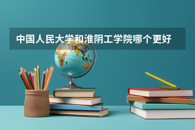 中国人民大学和淮阴工学院哪个更好 历年录取分数线对比